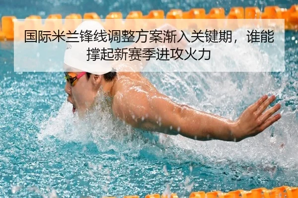 国际米兰锋线调整方案渐入关键期，谁能撑起新赛季进攻火力